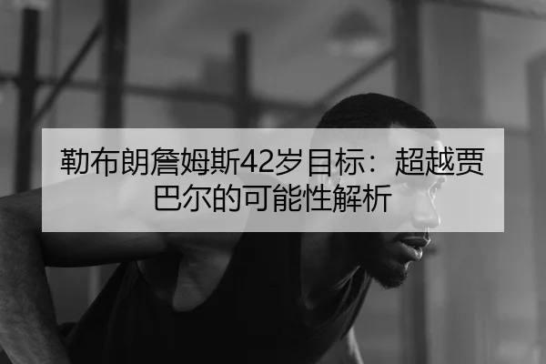 勒布朗詹姆斯42岁目标：超越贾巴尔的可能性解析